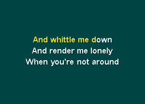 And whittle me down
And render me lonely

When you're not around