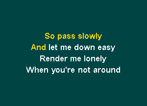 So pass slowly
And let me down easy

Render me lonely
When you're not around