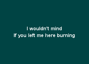 I wouldn't mind

If you left me here burning