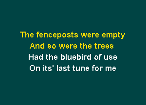 The fenceposts were empty
And so were the trees

Had the bluebird of use
On its' last tune for me