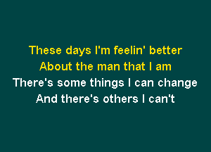 These days I'm feelin' better
About the man that I am

There's some things I can change
And there's others I can't