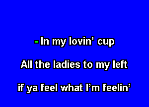 - In my loviw cup

All the ladies to my left

if ya feel what Pm feelin,