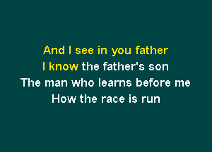 And I see in you father
I know the father's son

The man who learns before me
How the race is run