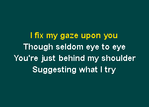 I fix my gaze upon you
Though seldom eye to eye

You're just behind my shoulder
Suggesting what I try