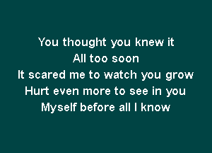 You thought you knew it
All too soon
It scared me to watch you grow

Hurt even more to see in you
Myself before all I know