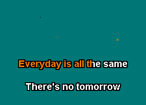 Everyday is all the same

There's no tomorrow