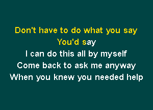 Don't have to do what you say
You'd say
I can do this all by myself

Come back to ask me anyway
When you knew you needed help