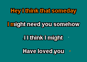 Hey I think that someday

I might need you somehow

I I think I might

Have loved you