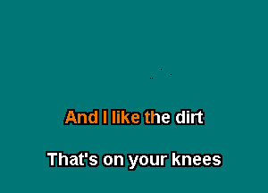And I like the dirt

That's on your knees