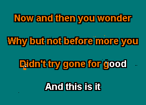 Now and then you wonder

Why but not before'mbre you

Qidn't try gone for good

And this is it