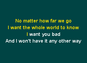 No matter how far we go
I want the whole world to know

I want you bad
And I won't have it any other way