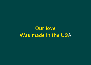 Our love

Was made in the USA