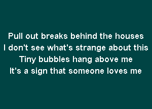 Pull out breaks behind the houses
I don't see what's strange about this
Tiny bubbles hang above me
It's a sign that someone loves me