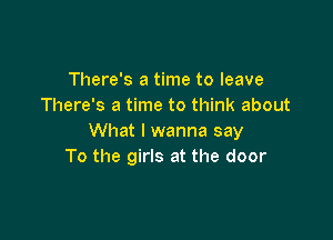 There's a time to leave
There's a time to think about

What I wanna say
To the girls at the door