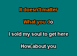 It doesn't matter
What you do

I sold my soul to get here

Howilabout you