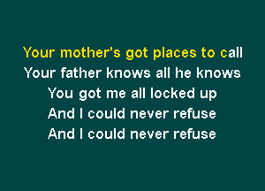 Your mother's got places to call
Your father knows all he knows
You got me all locked up

And I could never refuse
And I could never refuse