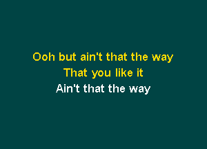 Ooh but ain't that the way
That you like it

Ain't that the way