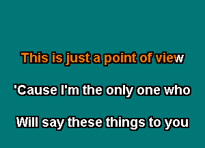 This is just a point of view

'Cause I'm the only one who

Will say these things to you