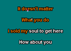 It dogsn't matter

What you do

I sold my soul to get here

How about you