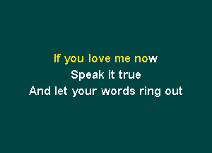 If you love me now
Speak it true

And let your words ring out