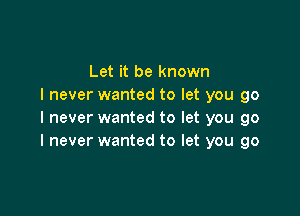 Let it be known
I never wanted to let you go

I never wanted to let you go
I never wanted to let you go