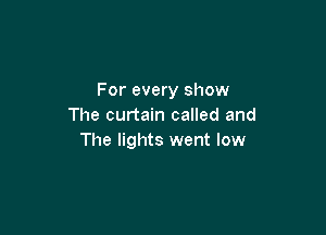 For every show
The curtain called and

The lights went low