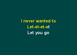 I never wanted to
Let-et-et-et

Let you go