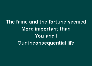 The fame and the fortune seemed
More important than

You and l
Our inconsequential life