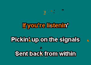 If you're listenin'

Pickini up on the signals .

Sent back from within