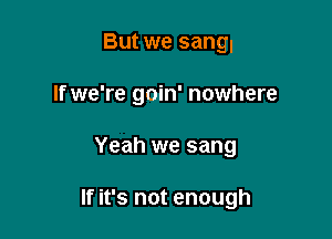 But we sang.
If we're goin' nowhere

Yeah we sang

If it's not enough