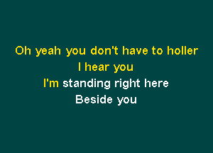 Oh yeah you don't have to holler
I hear you

I'm standing right here
Beside you