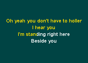 Oh yeah you don't have to holler
I hear you

I'm standing right here
Beside you