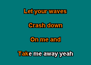 Let your waves
Crash down

On me and

Take me away yeah