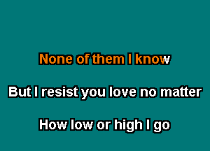 None of them I know

But I resist you love no matter

How low or high I go