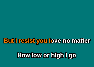 But I resist you love no matter

How low or high I go
