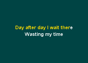 Day after day I wait there

Wasting my time