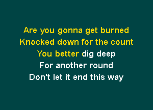 Are you gonna get burned
Knocked down for the count
You better dig deep

For another round
Don't let it end this way