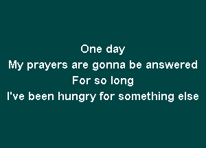 One day
My prayers are gonna be answered

For so long
I've been hungry for something else