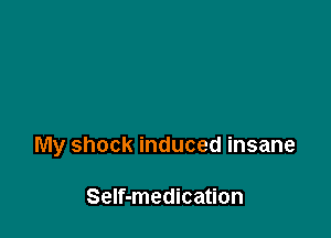 My shock induced insane

Self-medication