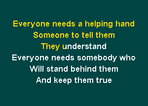 Everyone needs a helping hand
Someone to tell them
They understand
Everyone needs somebody who
Will stand behind them
And keep them true