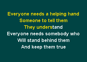 Everyone needs a helping hand
Someone to tell them
They understand
Everyone needs somebody who
Will stand behind them
And keep them true