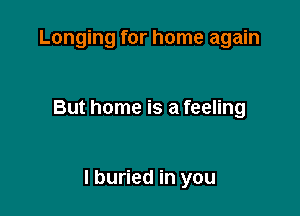 Longing for home again

But home is a feeling

I buried in you