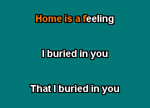 Home is a feeling

I buried in you

That I buried in you