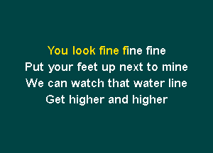 You look fine fme fine
Put your feet up next to mine

We can watch that water line
Get higher and higher