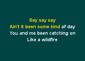 Say say say
Ain't it been some kind of day

You and me been catching on
Like a wildfire