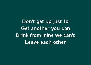 Don't get up just to
Get another you can

Drink from mine we can't
Leave each other