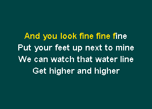 And you look fme fine the
Put your feet up next to mine

We can watch that water line
Get higher and higher