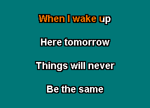 When I wake up

Here tomorrow
Things will never

Be the same