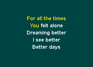 For all the times
You felt alone
Dreaming better

I see better
Better days