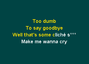 Too dumb
To say goodbye

Well that's some clicht'e sm
Make me wanna cry